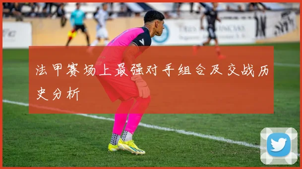 法甲赛场上最强对手组合及交战历史分析