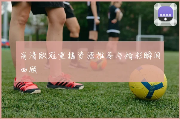 高清欧冠重播资源推荐与精彩瞬间回顾