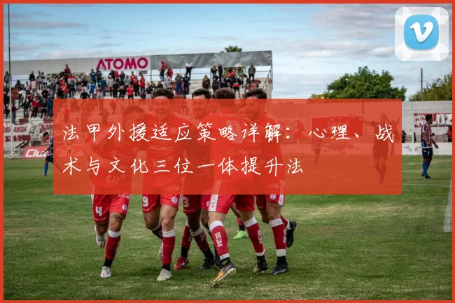 法甲外援适应策略详解：心理、战术与文化三位一体提升法