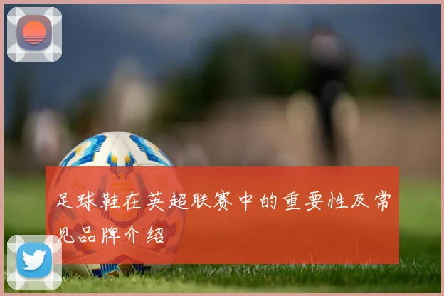 足球鞋在英超联赛中的重要性及常见品牌介绍